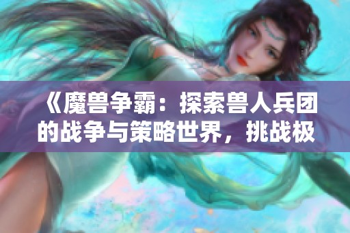 《魔兽争霸：探索兽人兵团的战争与策略世界，挑战极限对抗与合作》