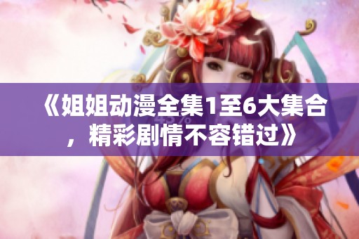 《姐姐动漫全集1至6大集合，精彩剧情不容错过》