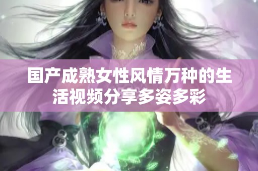 国产成熟女性风情万种的生活视频分享多姿多彩
