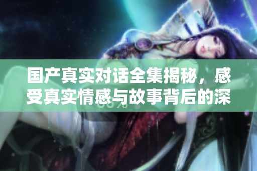 国产真实对话全集揭秘，感受真实情感与故事背后的深意