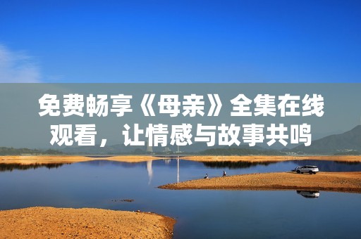 免费畅享《母亲》全集在线观看，让情感与故事共鸣