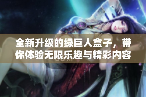 全新升级的绿巨人盒子，带你体验无限乐趣与精彩内容