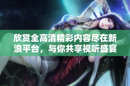 欣赏全高清精彩内容尽在新浪平台，与你共享视听盛宴