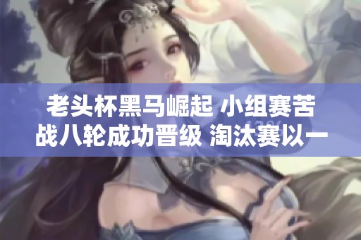 老头杯黑马崛起 小组赛苦战八轮成功晋级 淘汰赛以一敌三强势杀入下一轮