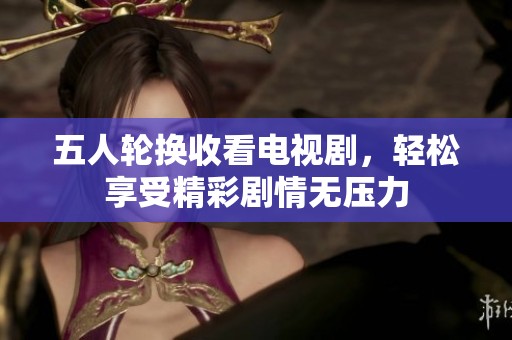 五人轮换收看电视剧，轻松享受精彩剧情无压力