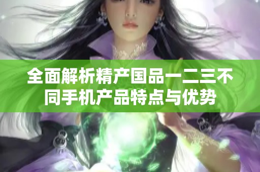 全面解析精产国品一二三不同手机产品特点与优势
