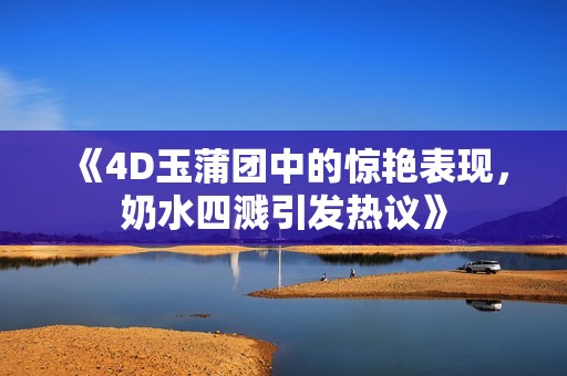 《4D玉蒲团中的惊艳表现，奶水四溅引发热议》
