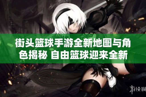 街头篮球手游全新地图与角色揭秘 自由篮球迎来全新进化体验