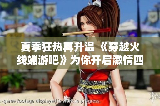 夏季狂热再升温 《穿越火线端游吧》为你开启激情四溢的战斗体验与精彩赛事