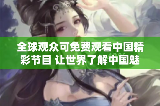 全球观众可免费观看中国精彩节目 让世界了解中国魅力