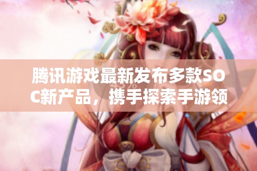 腾讯游戏最新发布多款SOC新产品，携手探索手游领域新前景与创意边界