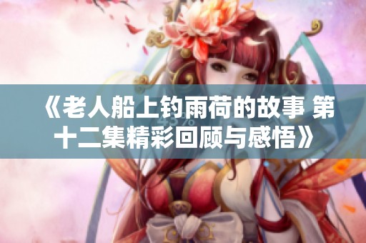 《老人船上钓雨荷的故事 第十二集精彩回顾与感悟》