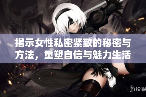 揭示女性私密紧致的秘密与方法，重塑自信与魅力生活