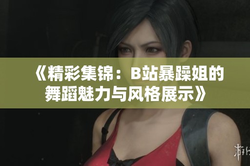 《精彩集锦：B站暴躁姐的舞蹈魅力与风格展示》