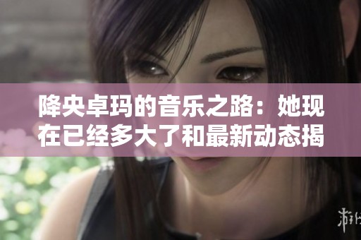 降央卓玛的音乐之路：她现在已经多大了和最新动态揭秘