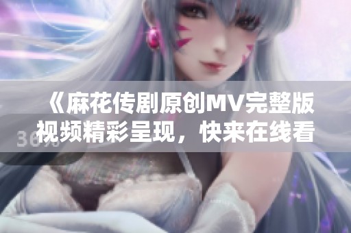 《麻花传剧原创MV完整版视频精彩呈现，快来在线看！》