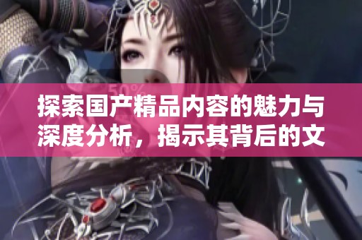 探索国产精品内容的魅力与深度分析，揭示其背后的文化价值