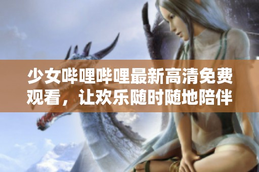 少女哔哩哔哩最新高清免费观看，让欢乐随时随地陪伴你
