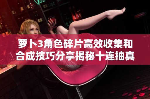 萝卜3角色碎片高效收集和合成技巧分享揭秘十连抽真实效果与实践经验