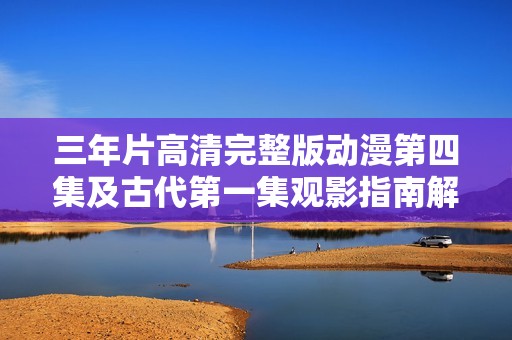 三年片高清完整版动漫第四集及古代第一集观影指南解析