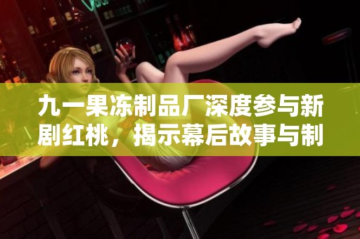 九一果冻制品厂深度参与新剧红桃，揭示幕后故事与制作过程
