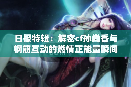 日报特辑：解密cf孙尚香与钢筋互动的燃情正能量瞬间与背后故事
