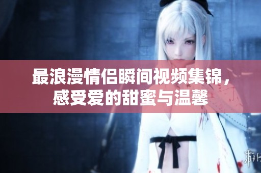 最浪漫情侣瞬间视频集锦，感受爱的甜蜜与温馨