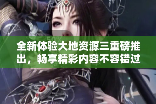 全新体验大地资源三重磅推出，畅享精彩内容不容错过