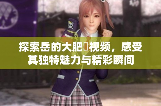 探索岳的大肥坹视频，感受其独特魅力与精彩瞬间