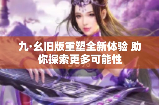 九·幺旧版重塑全新体验 助你探索更多可能性