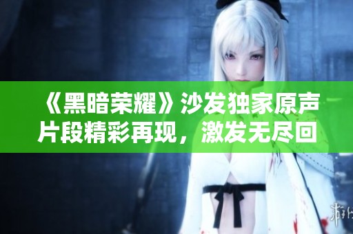 《黑暗荣耀》沙发独家原声片段精彩再现，激发无尽回忆