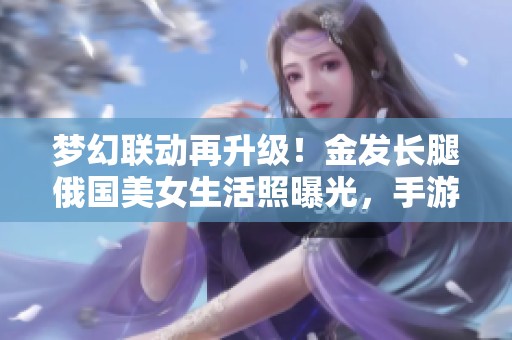 梦幻联动再升级！金发长腿俄国美女生活照曝光，手游玩家兴奋不已