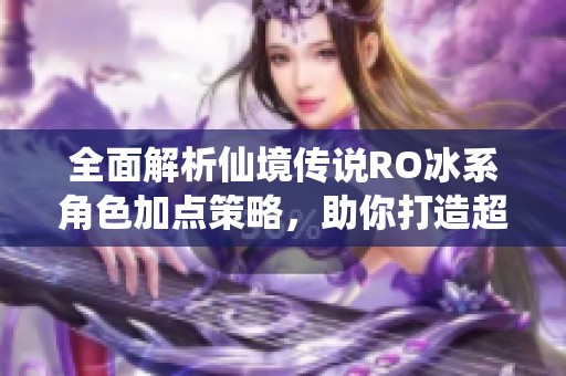 全面解析仙境传说RO冰系角色加点策略，助你打造超强暴风雪输出英雄