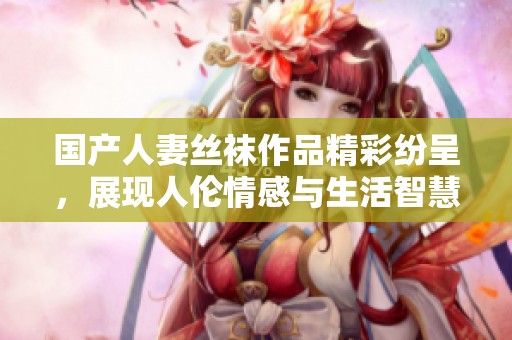 国产人妻丝袜作品精彩纷呈，展现人伦情感与生活智慧