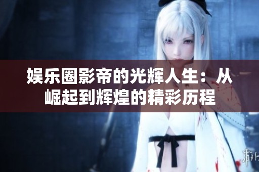 娱乐圈影帝的光辉人生：从崛起到辉煌的精彩历程