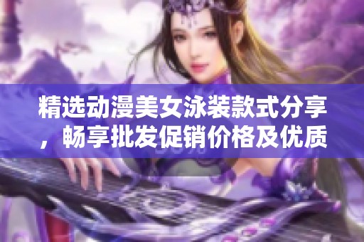 精选动漫美女泳装款式分享，畅享批发促销价格及优质产地货源推荐