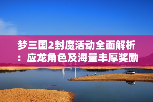 梦三国2封魔活动全面解析：应龙角色及海量丰厚奖励获取攻略