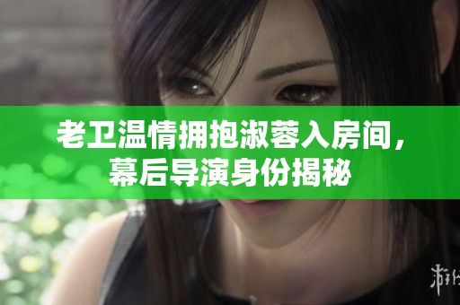 老卫温情拥抱淑蓉入房间，幕后导演身份揭秘
