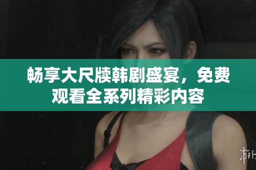 畅享大尺牍韩剧盛宴，免费观看全系列精彩内容