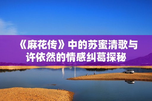 《麻花传》中的苏蜜清歌与许依然的情感纠葛探秘