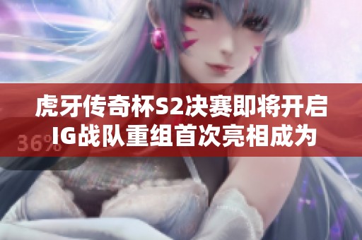 虎牙传奇杯S2决赛即将开启 IG战队重组首次亮相成为关注焦点