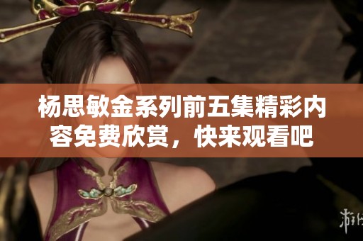 杨思敏金系列前五集精彩内容免费欣赏，快来观看吧