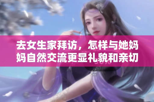 去女生家拜访，怎样与她妈妈自然交流更显礼貌和亲切