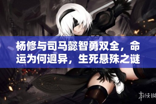 杨修与司马懿智勇双全，命运为何迥异，生死悬殊之谜揭秘引人深思