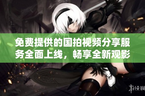 免费提供的国拍视频分享服务全面上线，畅享全新观影体验
