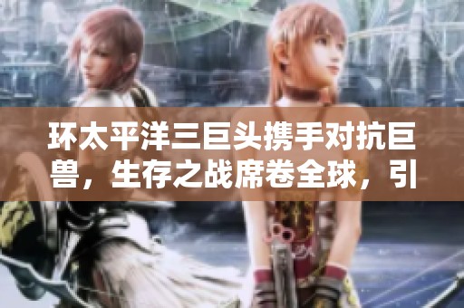 环太平洋三巨头携手对抗巨兽，生存之战席卷全球，引爆观众热潮与话题讨论