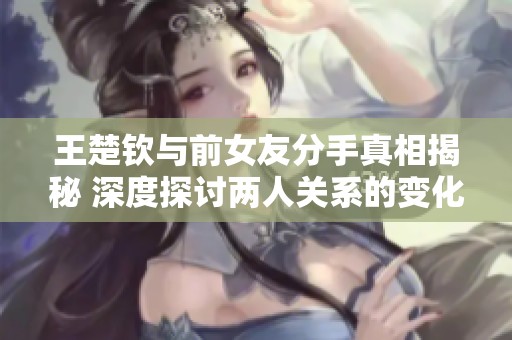 王楚钦与前女友分手真相揭秘 深度探讨两人关系的变化与影响