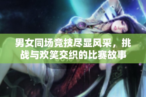 男女同场竞技尽显风采，挑战与欢笑交织的比赛故事