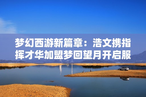 梦幻西游新篇章：浩文携指挥才华加盟梦回望月开启服战新征程