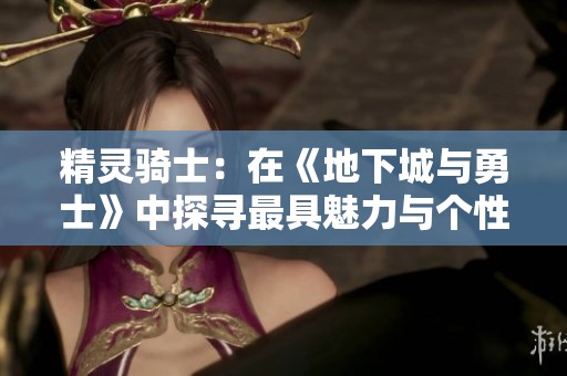 精灵骑士：在《地下城与勇士》中探寻最具魅力与个性的角色形象